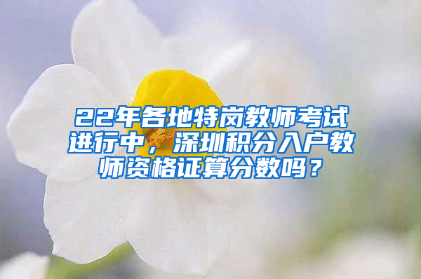 22年各地特崗教師考試進(jìn)行中，深圳積分入戶教師資格證算分?jǐn)?shù)嗎？