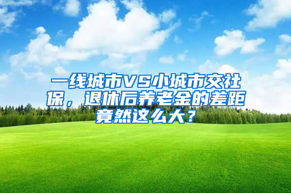 一線城市VS小城市交社保，退休后養(yǎng)老金的差距竟然這么大？