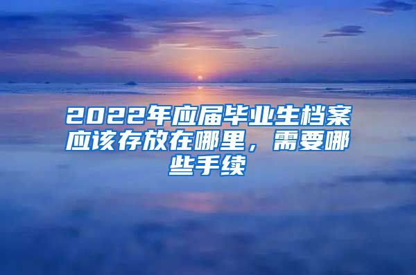 2022年應(yīng)屆畢業(yè)生檔案應(yīng)該存放在哪里，需要哪些手續(xù)