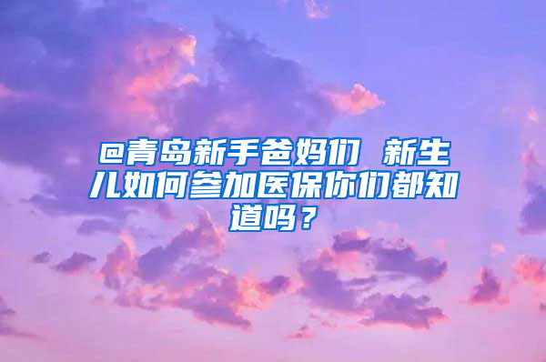 @青島新手爸媽們 新生兒如何參加醫(yī)保你們都知道嗎？