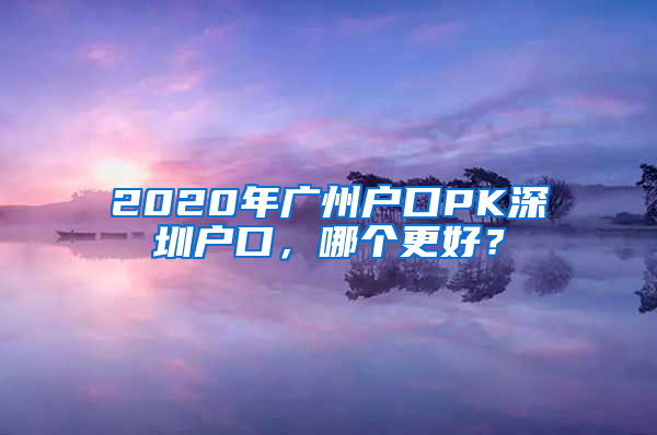 2020年廣州戶口PK深圳戶口，哪個(gè)更好？