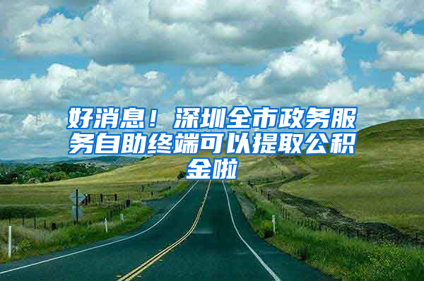 好消息！深圳全市政務(wù)服務(wù)自助終端可以提取公積金啦