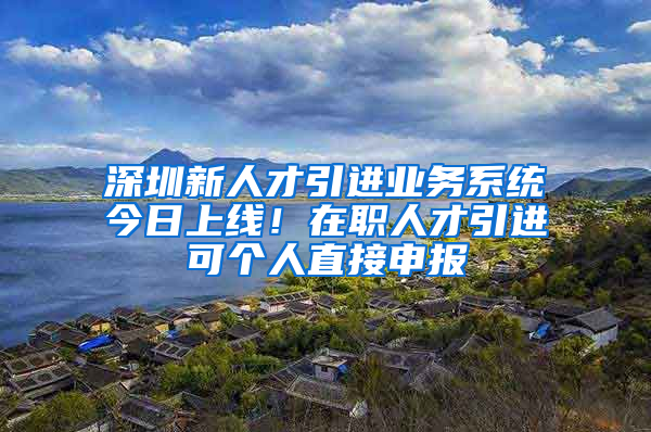 深圳新人才引進(jìn)業(yè)務(wù)系統(tǒng)今日上線！在職人才引進(jìn)可個(gè)人直接申報(bào)