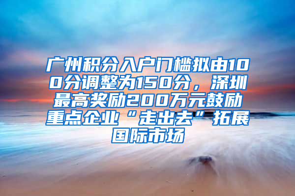 廣州積分入戶門檻擬由100分調(diào)整為150分，深圳最高獎勵200萬元鼓勵重點企業(yè)“走出去”拓展國際市場