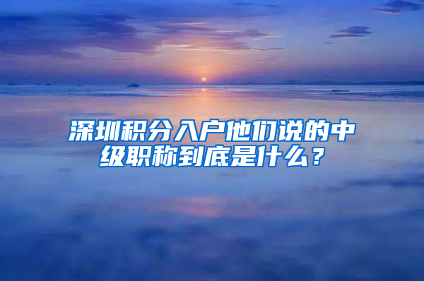 深圳積分入戶(hù)他們說(shuō)的中級(jí)職稱(chēng)到底是什么？