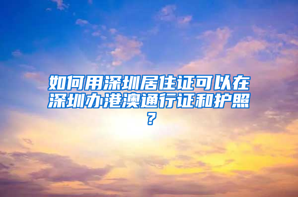 如何用深圳居住證可以在深圳辦港澳通行證和護(hù)照？