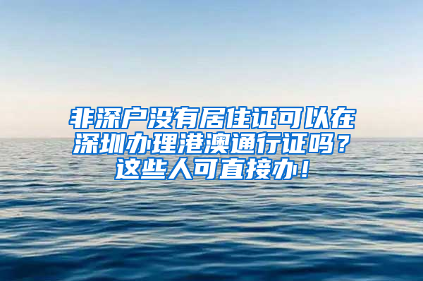 非深戶沒有居住證可以在深圳辦理港澳通行證嗎？這些人可直接辦！