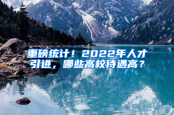 重磅統(tǒng)計(jì)！2022年人才引進(jìn)，哪些高校待遇高？