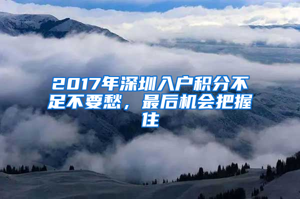 2017年深圳入戶積分不足不要愁，最后機(jī)會(huì)把握住