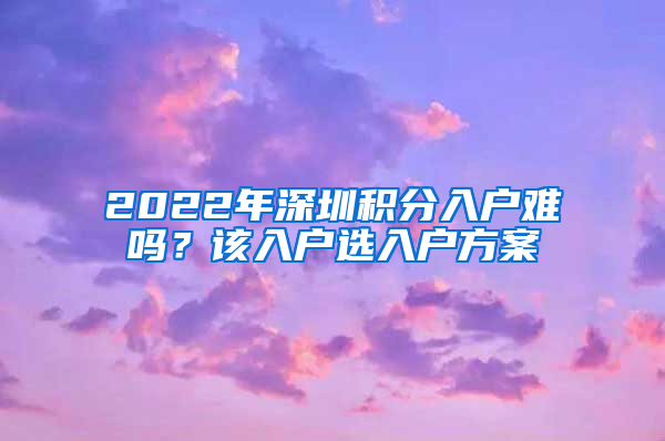 2022年深圳積分入戶難嗎？該入戶選入戶方案