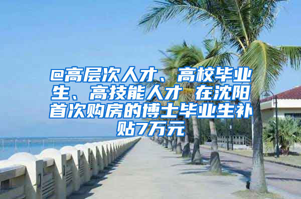 @高層次人才、高校畢業(yè)生、高技能人才 在沈陽首次購房的博士畢業(yè)生補貼7萬元