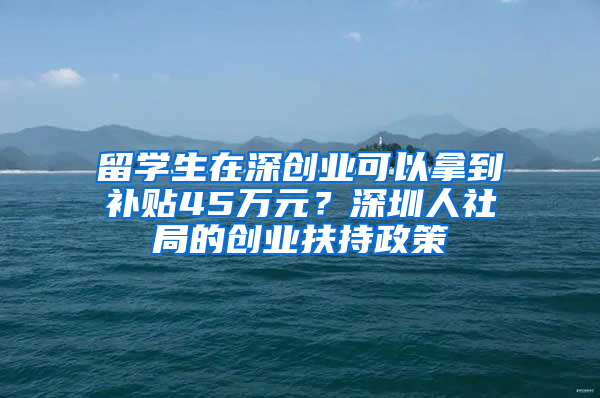 留學(xué)生在深創(chuàng)業(yè)可以拿到補(bǔ)貼45萬元？深圳人社局的創(chuàng)業(yè)扶持政策