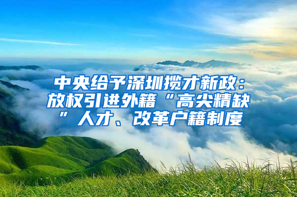 中央給予深圳攬才新政：放權(quán)引進外籍“高尖精缺”人才、改革戶籍制度