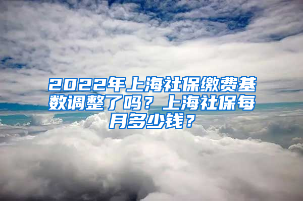 2022年上海社保繳費(fèi)基數(shù)調(diào)整了嗎？上海社保每月多少錢？