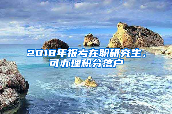 2018年報考在職研究生，可辦理積分落戶