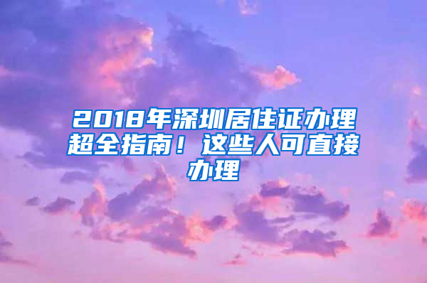 2018年深圳居住證辦理超全指南！這些人可直接辦理