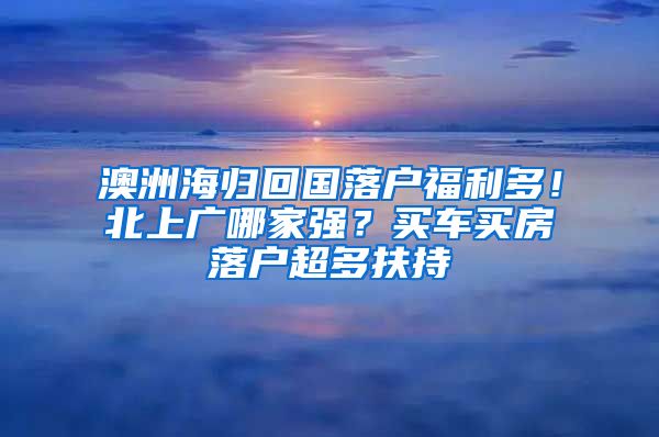 澳洲海歸回國落戶福利多！北上廣哪家強(qiáng)？買車買房落戶超多扶持