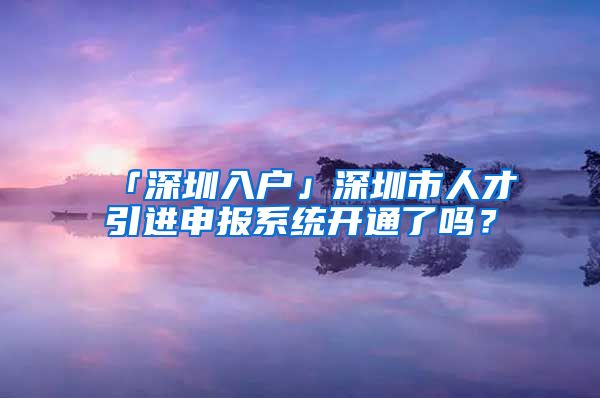 「深圳入戶」深圳市人才引進申報系統(tǒng)開通了嗎？