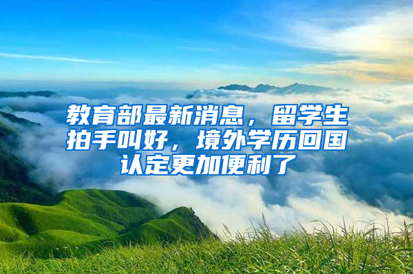 教育部最新消息，留學生拍手叫好，境外學歷回國認定更加便利了