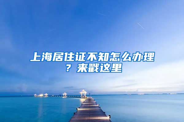 上海居住證不知怎么辦理？來戳這里