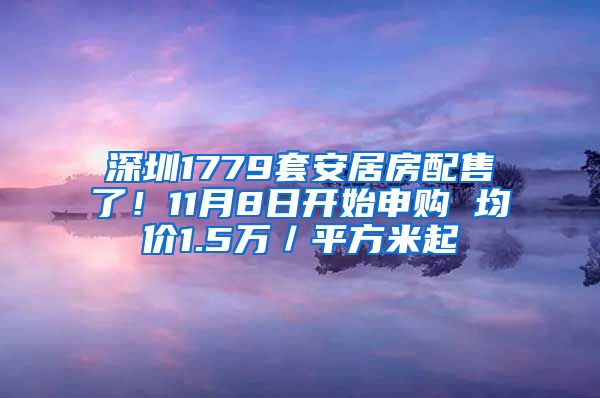 深圳1779套安居房配售了！11月8日開始申購 均價1.5萬／平方米起