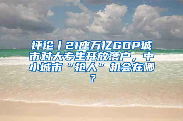 評論丨21座萬億GDP城市對大專生開放落戶，中小城市“搶人”機會在哪？