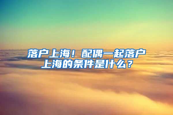 落戶上海！配偶一起落戶上海的條件是什么？