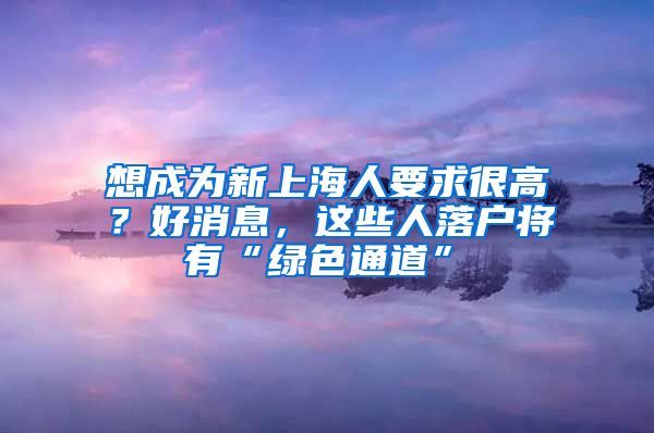 想成為新上海人要求很高？好消息，這些人落戶將有“綠色通道”→