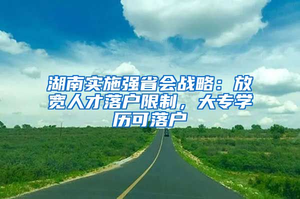 湖南實施強省會戰(zhàn)略：放寬人才落戶限制，大專學歷可落戶