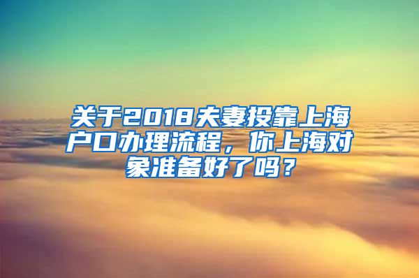 關(guān)于2018夫妻投靠上海戶口辦理流程，你上海對(duì)象準(zhǔn)備好了嗎？