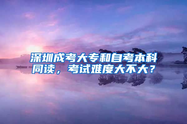 深圳成考大專和自考本科同讀，考試難度大不大？