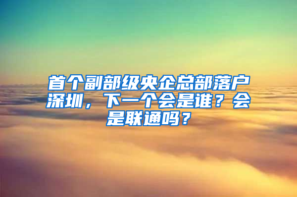 首個副部級央企總部落戶深圳，下一個會是誰？會是聯(lián)通嗎？