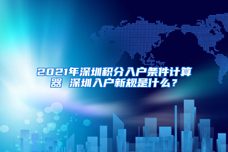 2021年深圳積分入戶條件計算器 深圳入戶新規(guī)是什么？