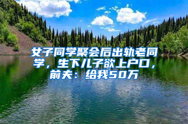 女子同學聚會后出軌老同學，生下兒子欲上戶口，前夫：給我50萬