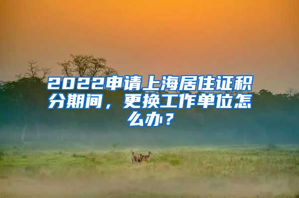 2022申請上海居住證積分期間，更換工作單位怎么辦？