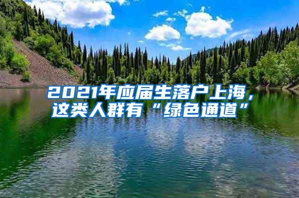 2021年應(yīng)屆生落戶上海，這類人群有“綠色通道”