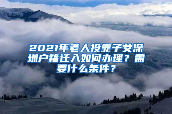 2021年老人投靠子女深圳戶籍遷入如何辦理？需要什么條件？