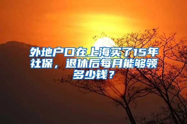 外地戶口在上海買了15年社保，退休后每月能夠領(lǐng)多少錢？