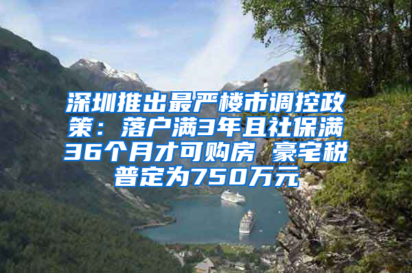 深圳推出最嚴(yán)樓市調(diào)控政策：落戶滿3年且社保滿36個月才可購房 豪宅稅普定為750萬元