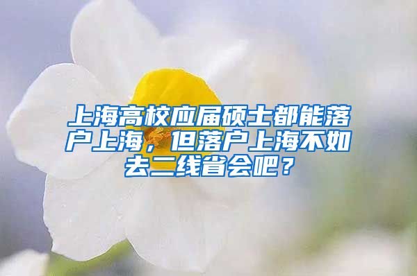 上海高校應(yīng)屆碩士都能落戶上海，但落戶上海不如去二線省會吧？