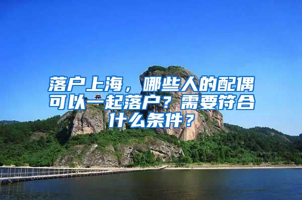 落戶上海，哪些人的配偶可以一起落戶？需要符合什么條件？