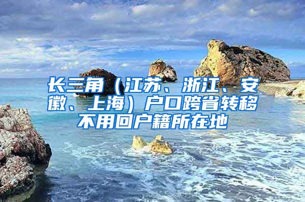 長三角（江蘇、浙江、安徽、上海）戶口跨省轉移不用回戶籍所在地