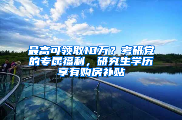 最高可領(lǐng)取10萬(wàn)？考研黨的專屬福利，研究生學(xué)歷享有購(gòu)房補(bǔ)貼