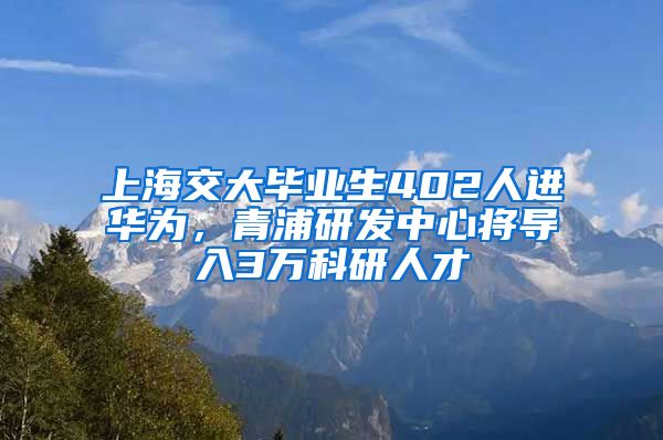 上海交大畢業(yè)生402人進(jìn)華為，青浦研發(fā)中心將導(dǎo)入3萬科研人才