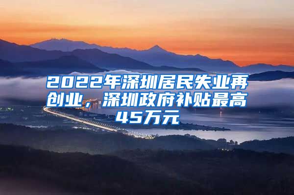 2022年深圳居民失業(yè)再創(chuàng)業(yè)，深圳政府補貼最高45萬元