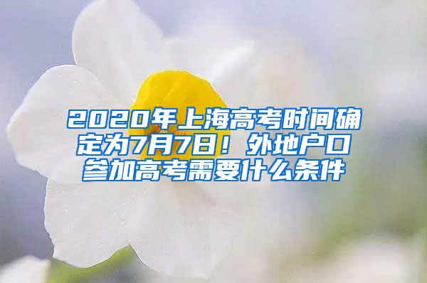 2020年上海高考時(shí)間確定為7月7日！外地戶口參加高考需要什么條件