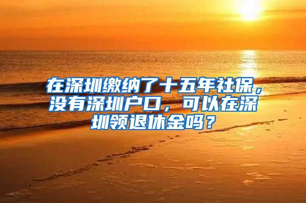 在深圳繳納了十五年社保，沒有深圳戶口，可以在深圳領(lǐng)退休金嗎？