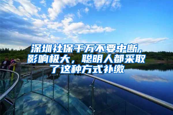 深圳社保千萬不要中斷，影響極大，聰明人都采取了這種方式補(bǔ)繳