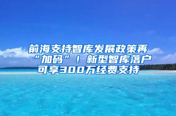 前海支持智庫發(fā)展政策再“加碼”！新型智庫落戶可享300萬經(jīng)費支持