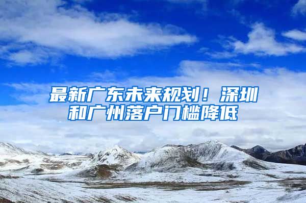 最新廣東未來規(guī)劃！深圳和廣州落戶門檻降低